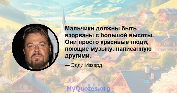 Мальчики должны быть взорваны с большой высоты. Они просто красивые люди, поющие музыку, написанную другими.