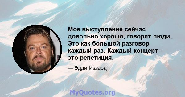 Мое выступление сейчас довольно хорошо, говорят люди. Это как большой разговор каждый раз. Каждый концерт - это репетиция.