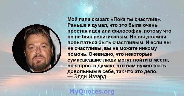 Мой папа сказал: «Пока ты счастлив». Раньше я думал, что это была очень простая идея или философия, потому что он не был религиозным. Но вы должны попытаться быть счастливым. И если вы не счастливы, вы не можете никому