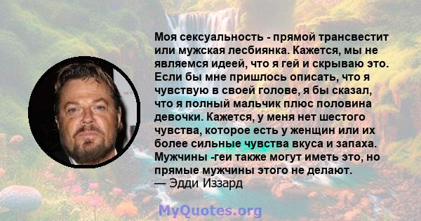 Моя сексуальность - прямой трансвестит или мужская лесбиянка. Кажется, мы не являемся идеей, что я гей и скрываю это. Если бы мне пришлось описать, что я чувствую в своей голове, я бы сказал, что я полный мальчик плюс