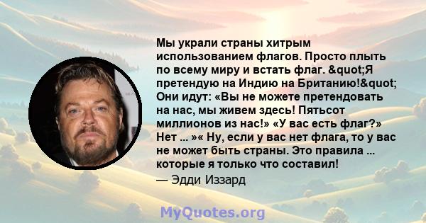 Мы украли страны хитрым использованием флагов. Просто плыть по всему миру и встать флаг. "Я претендую на Индию на Британию!" Они идут: «Вы не можете претендовать на нас, мы живем здесь! Пятьсот миллионов из