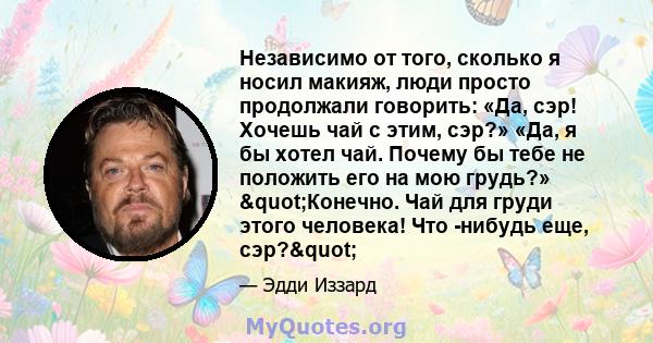 Независимо от того, сколько я носил макияж, люди просто продолжали говорить: «Да, сэр! Хочешь чай с этим, сэр?» «Да, я бы хотел чай. Почему бы тебе не положить его на мою грудь?» "Конечно. Чай для груди этого