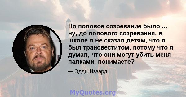 Но половое созревание было ... ну, до полового созревания, в школе я не сказал детям, что я был трансвеститом, потому что я думал, что они могут убить меня палками, понимаете?