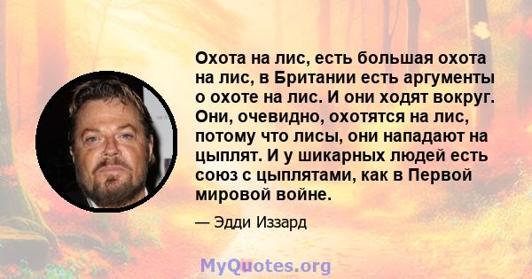 Охота на лис, есть большая охота на лис, в Британии есть аргументы о охоте на лис. И они ходят вокруг. Они, очевидно, охотятся на лис, потому что лисы, они нападают на цыплят. И у шикарных людей есть союз с цыплятами,