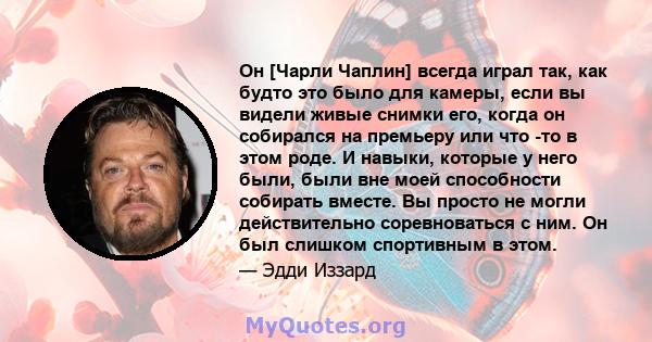 Он [Чарли Чаплин] всегда играл так, как будто это было для камеры, если вы видели живые снимки его, когда он собирался на премьеру или что -то в этом роде. И навыки, которые у него были, были вне моей способности