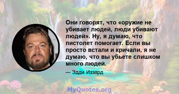 Они говорят, что «оружие не убивает людей, люди убивают людей». Ну, я думаю, что пистолет помогает. Если вы просто встали и кричали, я не думаю, что вы убьете слишком много людей.