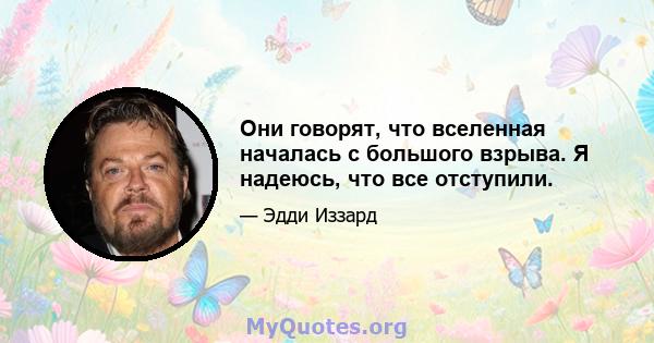 Они говорят, что вселенная началась с большого взрыва. Я надеюсь, что все отступили.