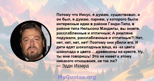 Потому что Иисус, я думаю, существовал, и он был, я думаю, парнем, у которого были интересные идеи в районе Ганди-Типа, в районе типа Нельсона Манделы, вы знаете, расслабленные и отличные; А римляне подумали,