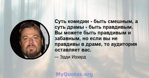 Суть комедии - быть смешным, а суть драмы - быть правдивым. Вы можете быть правдивым и забавным, но если вы не правдивы в драме, то аудитория оставляет вас.