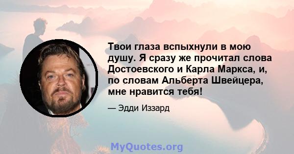 Твои глаза вспыхнули в мою душу. Я сразу же прочитал слова Достоевского и Карла Маркса, и, по словам Альберта Швейцера, мне нравится тебя!