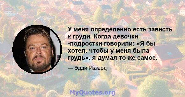 У меня определенно есть зависть к груди. Когда девочки -подростки говорили: «Я бы хотел, чтобы у меня была грудь», я думал то же самое.