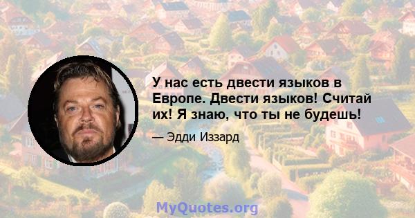 У нас есть двести языков в Европе. Двести языков! Считай их! Я знаю, что ты не будешь!