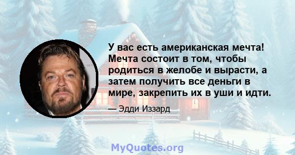 У вас есть американская мечта! Мечта состоит в том, чтобы родиться в желобе и вырасти, а затем получить все деньги в мире, закрепить их в уши и идти.