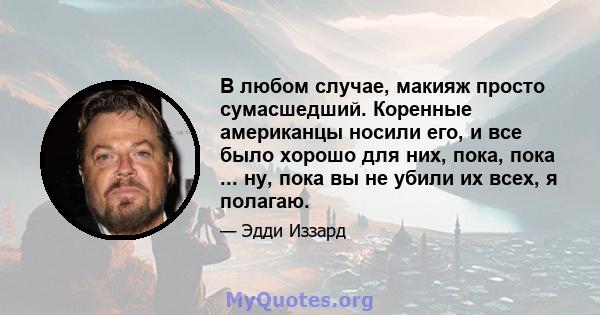 В любом случае, макияж просто сумасшедший. Коренные американцы носили его, и все было хорошо для них, пока, пока ... ну, пока вы не убили их всех, я полагаю.