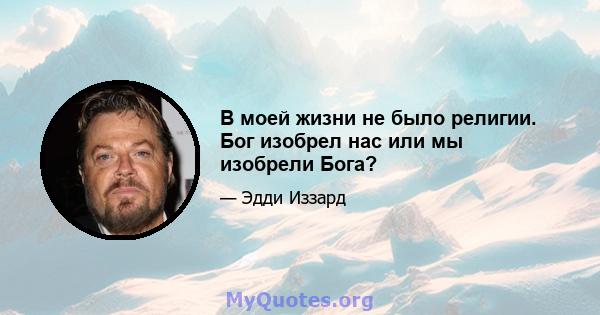 В моей жизни не было религии. Бог изобрел нас или мы изобрели Бога?