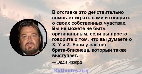 В отставке это действительно помогает играть сами и говорить о своих собственных чувствах. Вы не можете не быть оригинальным, если вы просто говорите о том, что вы думаете о X, Y и Z. Если у вас нет брата-близнеца,