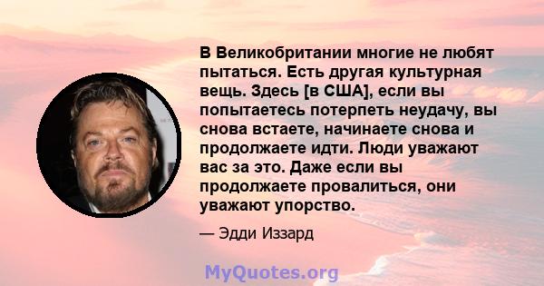 В Великобритании многие не любят пытаться. Есть другая культурная вещь. Здесь [в США], если вы попытаетесь потерпеть неудачу, вы снова встаете, начинаете снова и продолжаете идти. Люди уважают вас за это. Даже если вы