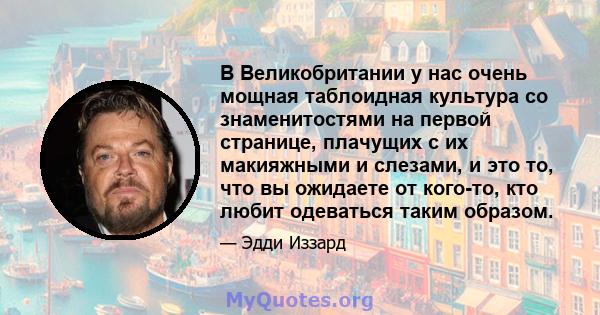 В Великобритании у нас очень мощная таблоидная культура со знаменитостями на первой странице, плачущих с их макияжными и слезами, и это то, что вы ожидаете от кого-то, кто любит одеваться таким образом.