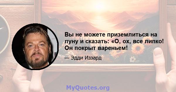 Вы не можете приземлиться на луну и сказать: «О, ох, все липко! Он покрыт вареньем!