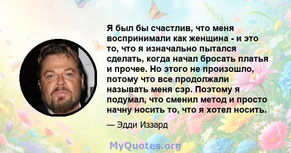 Я был бы счастлив, что меня воспринимали как женщина - и это то, что я изначально пытался сделать, когда начал бросать платья и прочее. Но этого не произошло, потому что все продолжали называть меня сэр. Поэтому я