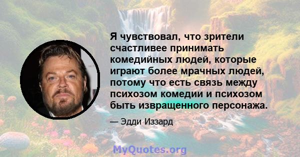 Я чувствовал, что зрители счастливее принимать комедийных людей, которые играют более мрачных людей, потому что есть связь между психозом комедии и психозом быть извращенного персонажа.