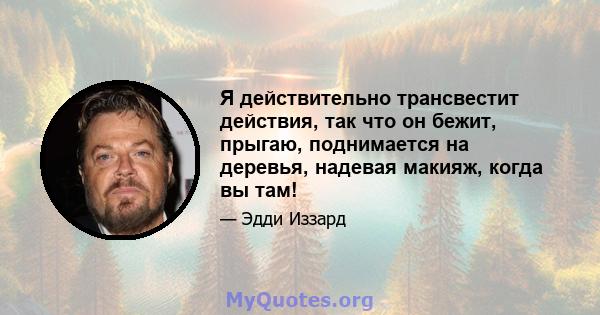 Я действительно трансвестит действия, так что он бежит, прыгаю, поднимается на деревья, надевая макияж, когда вы там!