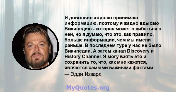 Я довольно хорошо принимаю информацию, поэтому я жадно вдыхаю Википедию - которая может ошибаться в ней, но я думаю, что это, как правило, больше информации, чем мы имели раньше. В последнем туре у нас не было