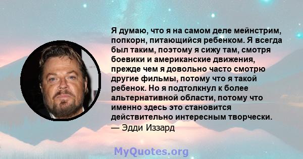 Я думаю, что я на самом деле мейнстрим, попкорн, питающийся ребенком. Я всегда был таким, поэтому я сижу там, смотря боевики и американские движения, прежде чем я довольно часто смотрю другие фильмы, потому что я такой