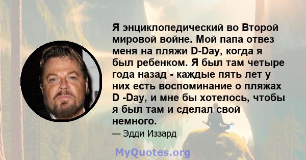 Я энциклопедический во Второй мировой войне. Мой папа отвез меня на пляжи D-Day, когда я был ребенком. Я был там четыре года назад - каждые пять лет у них есть воспоминание о пляжах D -Day, и мне бы хотелось, чтобы я