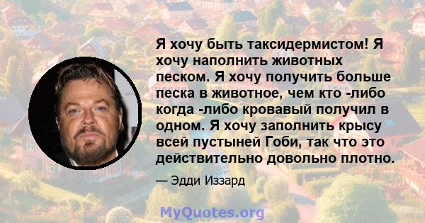 Я хочу быть таксидермистом! Я хочу наполнить животных песком. Я хочу получить больше песка в животное, чем кто -либо когда -либо кровавый получил в одном. Я хочу заполнить крысу всей пустыней Гоби, так что это