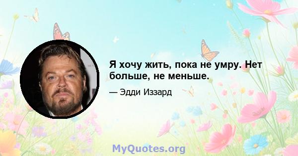 Я хочу жить, пока не умру. Нет больше, не меньше.