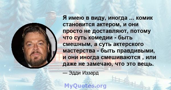 Я имею в виду, иногда ... комик становится актером, и они просто не доставляют, потому что суть комедии - быть смешным, а суть актерского мастерства - быть правдивыми, и они иногда смешиваются , или даже не замечаю, что 