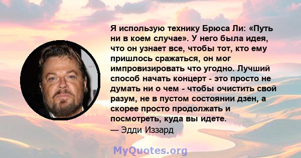 Я использую технику Брюса Ли: «Путь ни в коем случае». У него была идея, что он узнает все, чтобы тот, кто ему пришлось сражаться, он мог импровизировать что угодно. Лучший способ начать концерт - это просто не думать