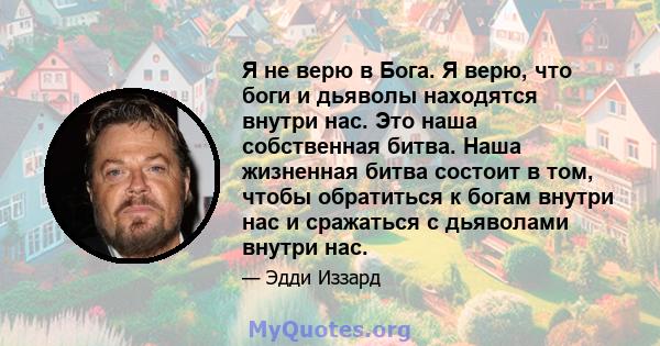 Я не верю в Бога. Я верю, что боги и дьяволы находятся внутри нас. Это наша собственная битва. Наша жизненная битва состоит в том, чтобы обратиться к богам внутри нас и сражаться с дьяволами внутри нас.