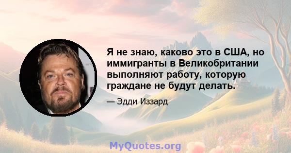 Я не знаю, каково это в США, но иммигранты в Великобритании выполняют работу, которую граждане не будут делать.