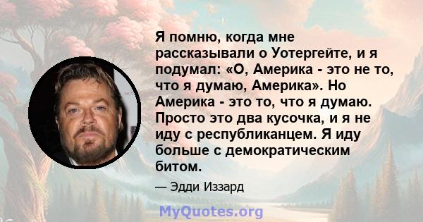 Я помню, когда мне рассказывали о Уотергейте, и я подумал: «О, Америка - это не то, что я думаю, Америка». Но Америка - это то, что я думаю. Просто это два кусочка, и я не иду с республиканцем. Я иду больше с