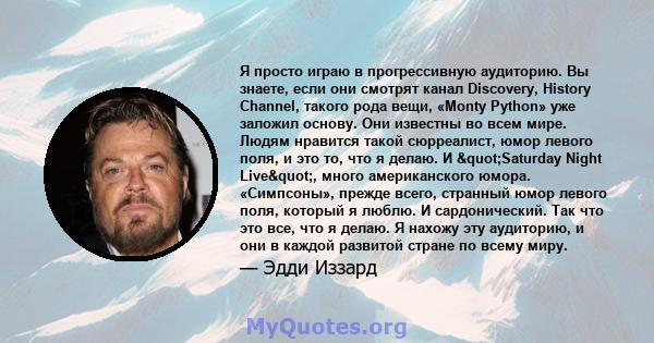 Я просто играю в прогрессивную аудиторию. Вы знаете, если они смотрят канал Discovery, History Channel, такого рода вещи, «Monty Python» уже заложил основу. Они известны во всем мире. Людям нравится такой сюрреалист,