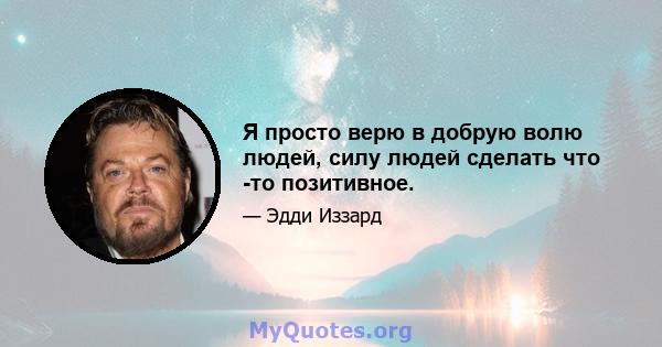 Я просто верю в добрую волю людей, силу людей сделать что -то позитивное.