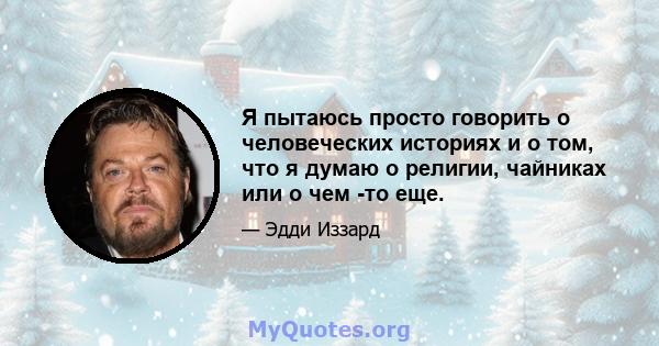 Я пытаюсь просто говорить о человеческих историях и о том, что я думаю о религии, чайниках или о чем -то еще.