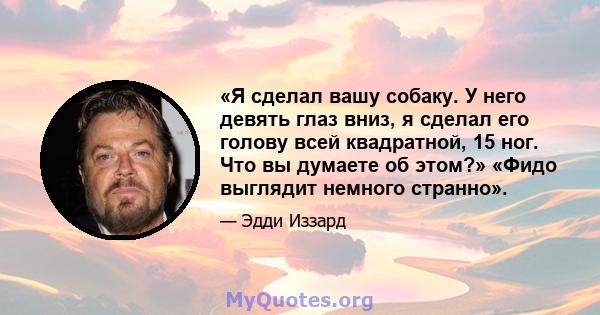 «Я сделал вашу собаку. У него девять глаз вниз, я сделал его голову всей квадратной, 15 ног. Что вы думаете об этом?» «Фидо выглядит немного странно».