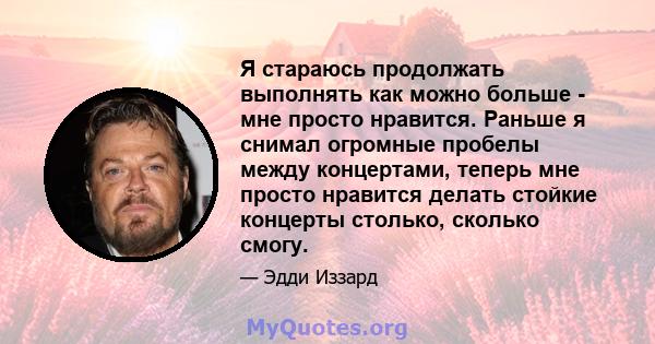 Я стараюсь продолжать выполнять как можно больше - мне просто нравится. Раньше я снимал огромные пробелы между концертами, теперь мне просто нравится делать стойкие концерты столько, сколько смогу.