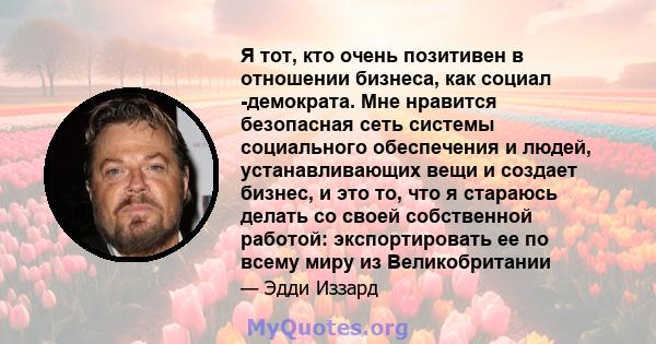 Я тот, кто очень позитивен в отношении бизнеса, как социал -демократа. Мне нравится безопасная сеть системы социального обеспечения и людей, устанавливающих вещи и создает бизнес, и это то, что я стараюсь делать со