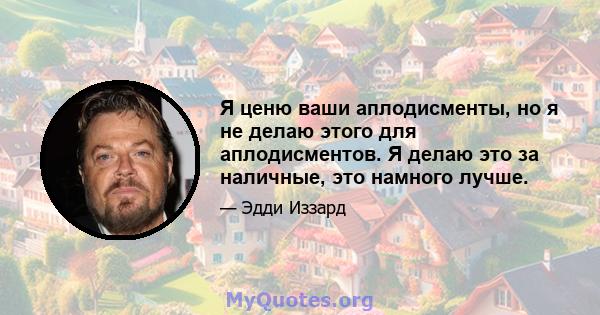 Я ценю ваши аплодисменты, но я не делаю этого для аплодисментов. Я делаю это за наличные, это намного лучше.