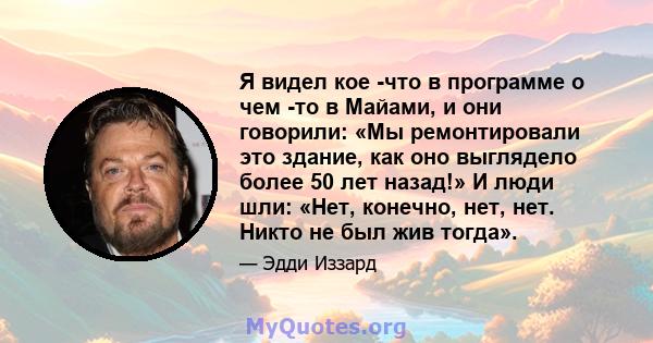 Я видел кое -что в программе о чем -то в Майами, и они говорили: «Мы ремонтировали это здание, как оно выглядело более 50 лет назад!» И люди шли: «Нет, конечно, нет, нет. Никто не был жив тогда».