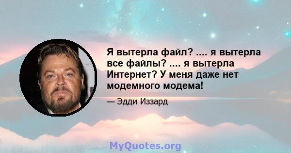 Я вытерла файл? .... я вытерла все файлы? .... я вытерла Интернет? У меня даже нет модемного модема!