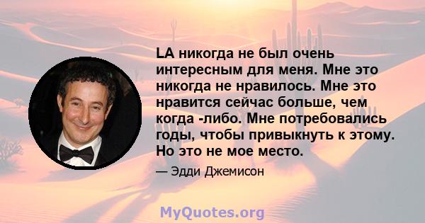 LA никогда не был очень интересным для меня. Мне это никогда не нравилось. Мне это нравится сейчас больше, чем когда -либо. Мне потребовались годы, чтобы привыкнуть к этому. Но это не мое место.