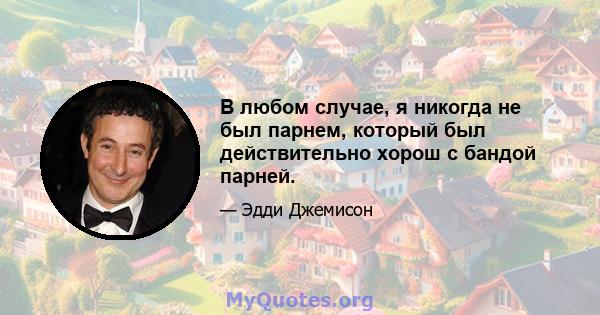 В любом случае, я никогда не был парнем, который был действительно хорош с бандой парней.