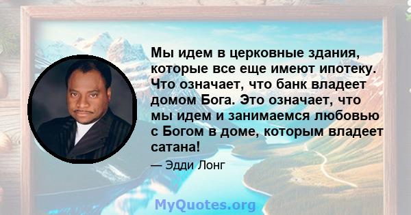 Мы идем в церковные здания, которые все еще имеют ипотеку. Что означает, что банк владеет домом Бога. Это означает, что мы идем и занимаемся любовью с Богом в доме, которым владеет сатана!