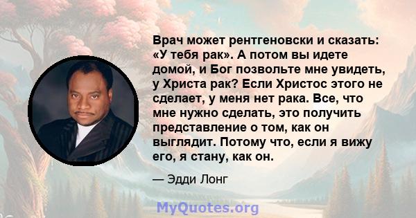 Врач может рентгеновски и сказать: «У тебя рак». А потом вы идете домой, и Бог позвольте мне увидеть, у Христа рак? Если Христос этого не сделает, у меня нет рака. Все, что мне нужно сделать, это получить представление