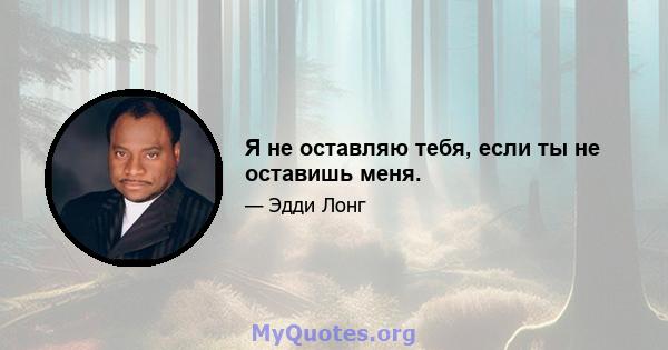 Я не оставляю тебя, если ты не оставишь меня.